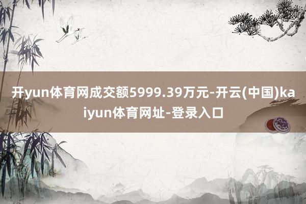 开yun体育网成交额5999.39万元-开云(中国)kaiyun体育网址-登录入口