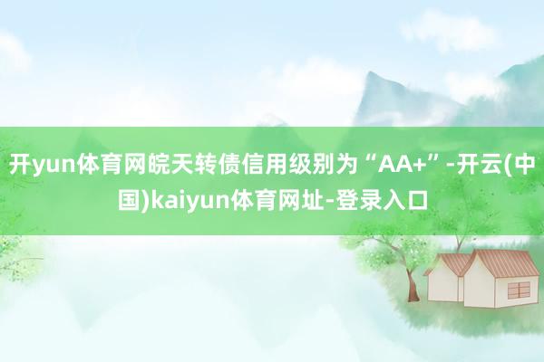 开yun体育网皖天转债信用级别为“AA+”-开云(中国)kaiyun体育网址-登录入口