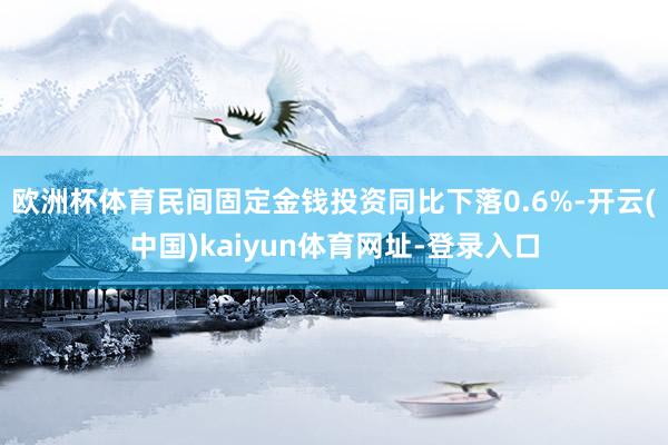 欧洲杯体育民间固定金钱投资同比下落0.6%-开云(中国)kaiyun体育网址-登录入口