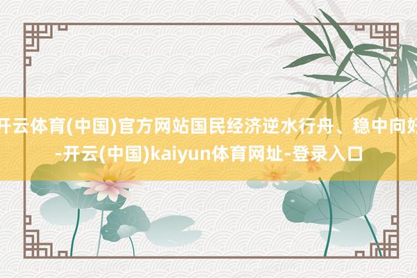 开云体育(中国)官方网站国民经济逆水行舟、稳中向好-开云(中国)kaiyun体育网址-登录入口