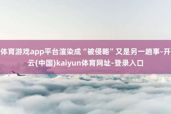 体育游戏app平台渲染成“被侵略”又是另一趟事-开云(中国)kaiyun体育网址-登录入口
