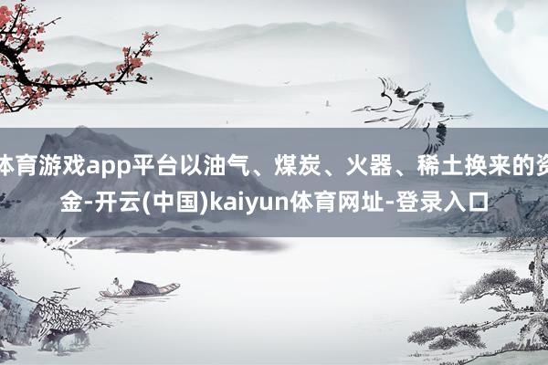 体育游戏app平台以油气、煤炭、火器、稀土换来的资金-开云(中国)kaiyun体育网址-登录入口