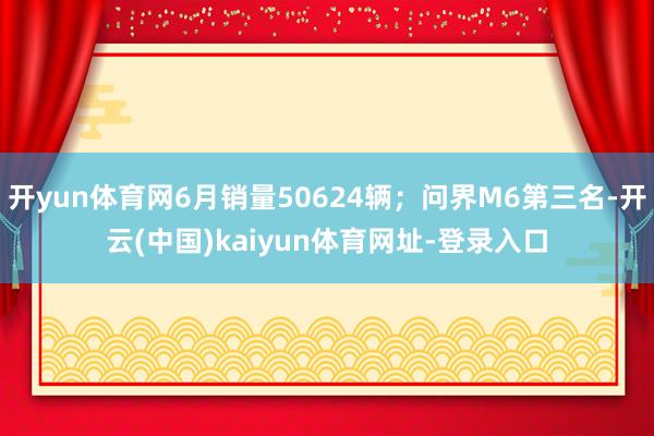 开yun体育网6月销量50624辆；问界M6第三名-开云(中国)kaiyun体育网址-登录入口