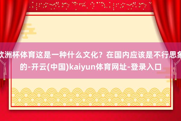 欧洲杯体育这是一种什么文化？在国内应该是不行思象的-开云(中国)kaiyun体育网址-登录入口