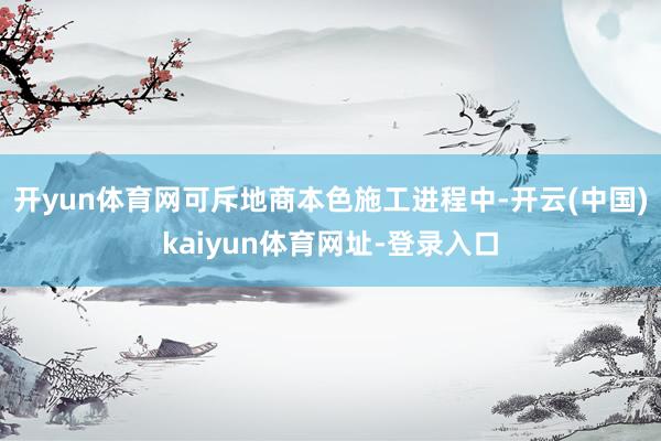 开yun体育网可斥地商本色施工进程中-开云(中国)kaiyun体育网址-登录入口