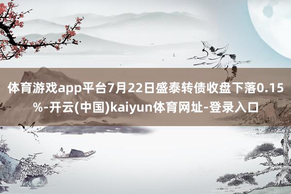 体育游戏app平台7月22日盛泰转债收盘下落0.15%-开云(中国)kaiyun体育网址-登录入口