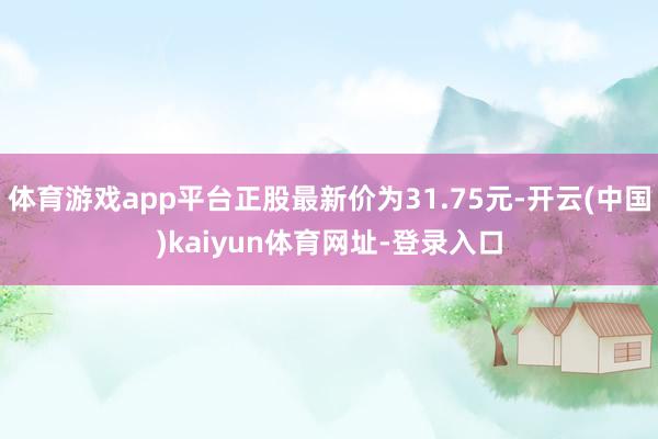 体育游戏app平台正股最新价为31.75元-开云(中国)kaiyun体育网址-登录入口