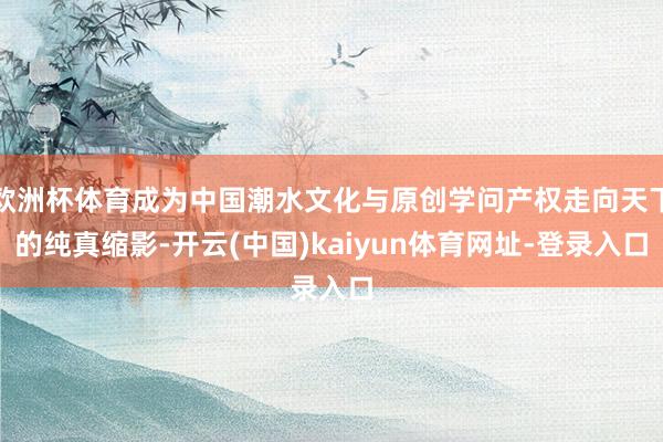 欧洲杯体育成为中国潮水文化与原创学问产权走向天下的纯真缩影-开云(中国)kaiyun体育网址-登录入口