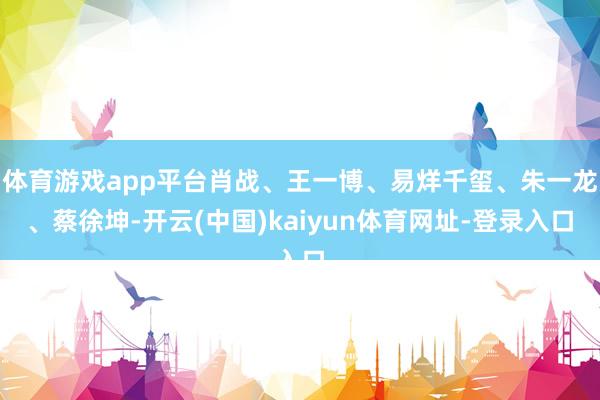 体育游戏app平台肖战、王一博、易烊千玺、朱一龙、蔡徐坤-开云(中国)kaiyun体育网址-登录入口