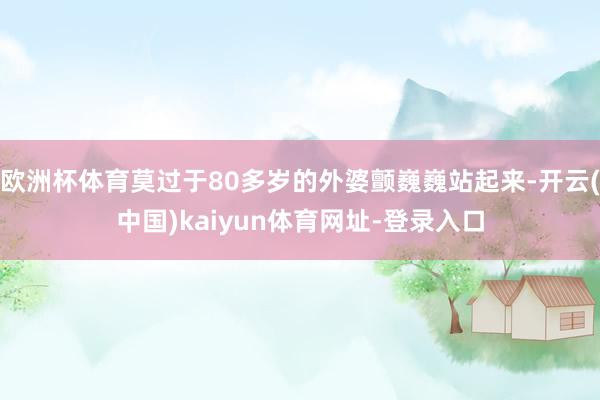 欧洲杯体育莫过于80多岁的外婆颤巍巍站起来-开云(中国)kaiyun体育网址-登录入口
