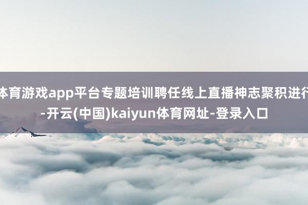 体育游戏app平台专题培训聘任线上直播神志聚积进行-开云(中国)kaiyun体育网址-登录入口