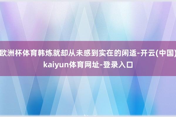 欧洲杯体育韩炼就却从未感到实在的闲适-开云(中国)kaiyun体育网址-登录入口