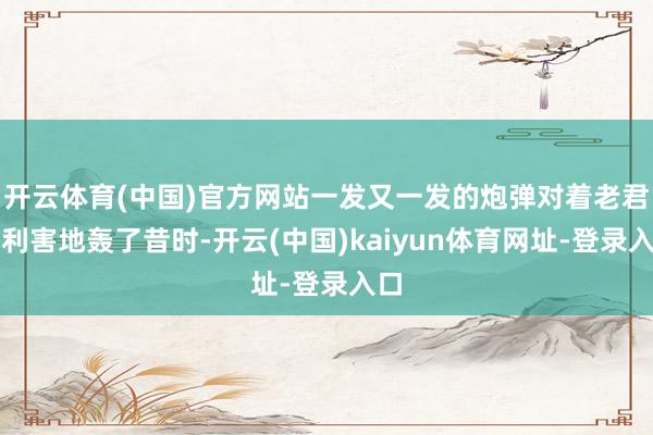 开云体育(中国)官方网站一发又一发的炮弹对着老君台利害地轰了昔时-开云(中国)kaiyun体育网址-登录入口