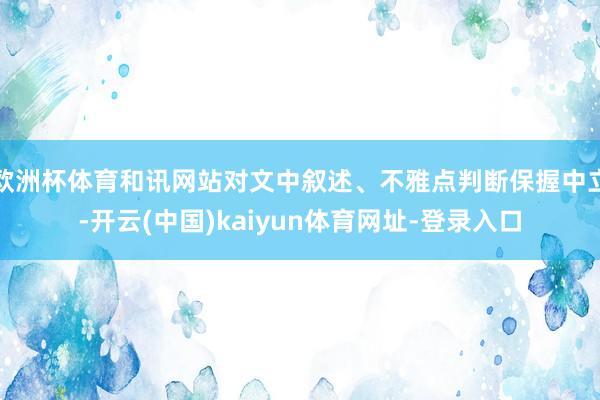 欧洲杯体育和讯网站对文中叙述、不雅点判断保握中立-开云(中国)kaiyun体育网址-登录入口