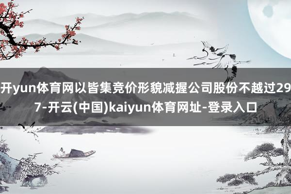 开yun体育网以皆集竞价形貌减握公司股份不越过297-开云(中国)kaiyun体育网址-登录入口