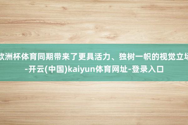 欧洲杯体育同期带来了更具活力、独树一帜的视觉立场-开云(中国)kaiyun体育网址-登录入口