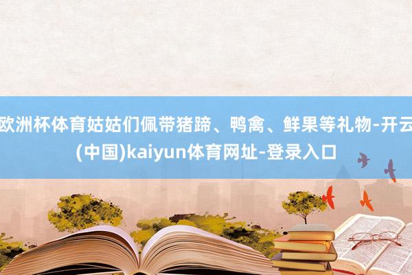 欧洲杯体育姑姑们佩带猪蹄、鸭禽、鲜果等礼物-开云(中国)kaiyun体育网址-登录入口