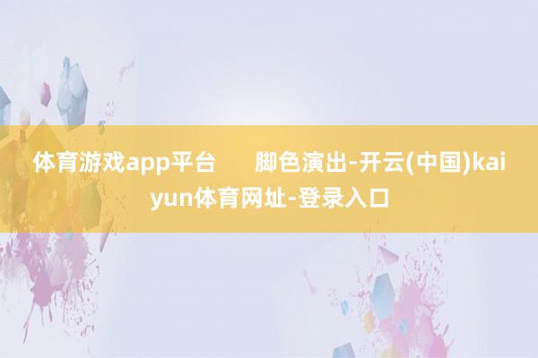 体育游戏app平台      脚色演出-开云(中国)kaiyun体育网址-登录入口