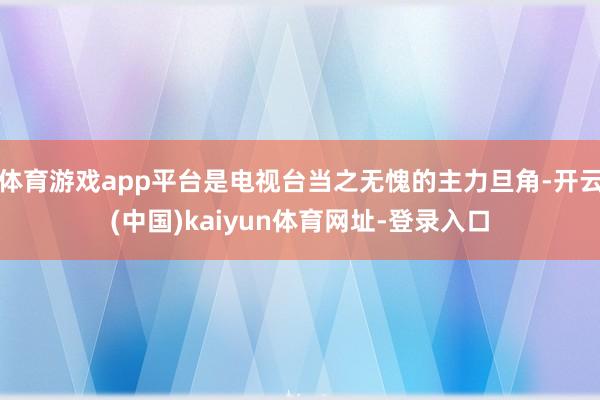 体育游戏app平台是电视台当之无愧的主力旦角-开云(中国)kaiyun体育网址-登录入口