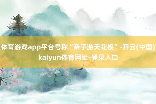 体育游戏app平台号称“亲子游天花板”-开云(中国)kaiyun体育网址-登录入口