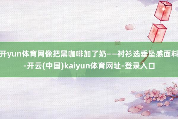 开yun体育网像把黑咖啡加了奶——衬衫选垂坠感面料-开云(中国)kaiyun体育网址-登录入口