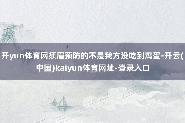开yun体育网须眉预防的不是我方没吃到鸡蛋-开云(中国)kaiyun体育网址-登录入口