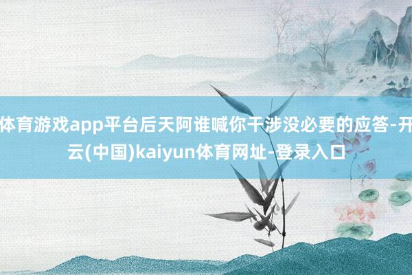 体育游戏app平台后天阿谁喊你干涉没必要的应答-开云(中国)kaiyun体育网址-登录入口