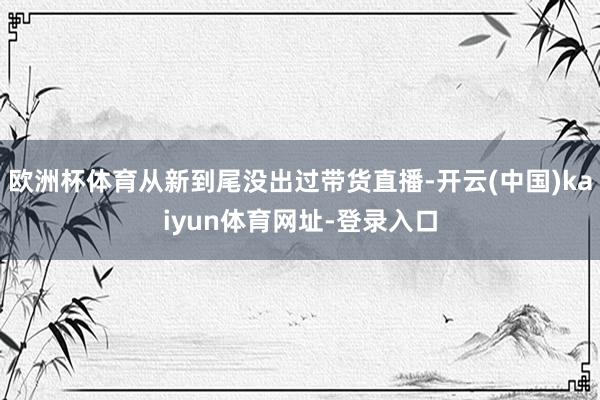 欧洲杯体育从新到尾没出过带货直播-开云(中国)kaiyun体育网址-登录入口