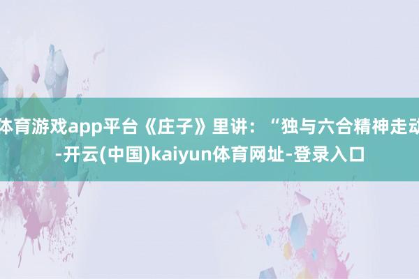 体育游戏app平台《庄子》里讲：“独与六合精神走动-开云(中国)kaiyun体育网址-登录入口