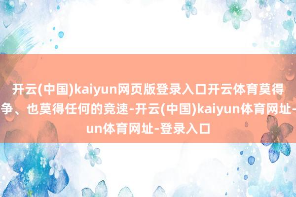 开云(中国)kaiyun网页版登录入口开云体育莫得任何的战争、也莫得任何的竞速-开云(中国)kaiyun体育网址-登录入口