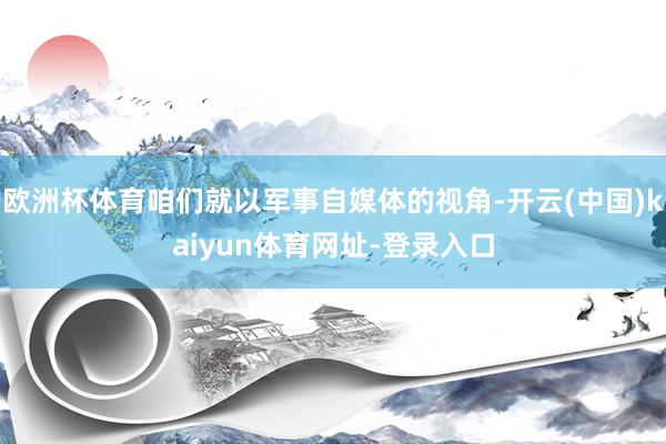 欧洲杯体育咱们就以军事自媒体的视角-开云(中国)kaiyun体育网址-登录入口