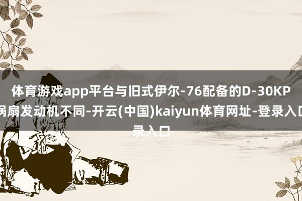 体育游戏app平台与旧式伊尔-76配备的D-30KP涡扇发动机不同-开云(中国)kaiyun体育网址-登录入口