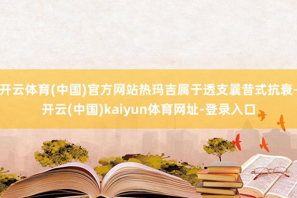 开云体育(中国)官方网站热玛吉属于透支曩昔式抗衰-开云(中国)kaiyun体育网址-登录入口
