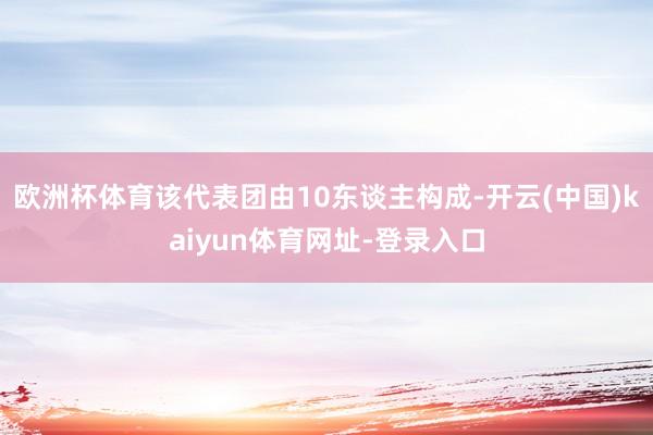 欧洲杯体育该代表团由10东谈主构成-开云(中国)kaiyun体育网址-登录入口