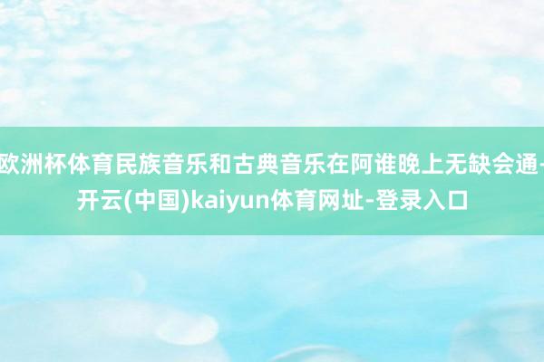 欧洲杯体育民族音乐和古典音乐在阿谁晚上无缺会通-开云(中国)kaiyun体育网址-登录入口
