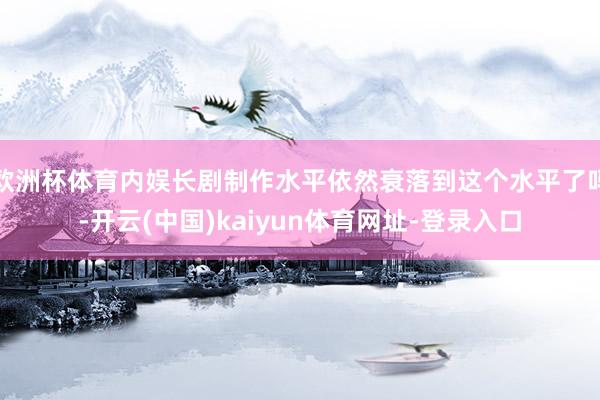 欧洲杯体育内娱长剧制作水平依然衰落到这个水平了吗-开云(中国)kaiyun体育网址-登录入口