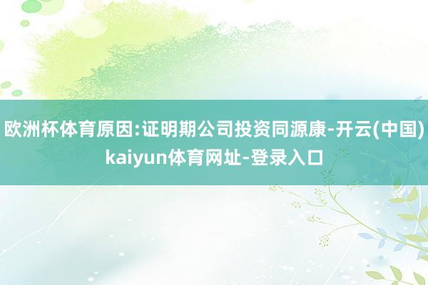欧洲杯体育原因:证明期公司投资同源康-开云(中国)kaiyun体育网址-登录入口