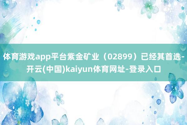 体育游戏app平台紫金矿业（02899）已经其首选-开云(中国)kaiyun体育网址-登录入口