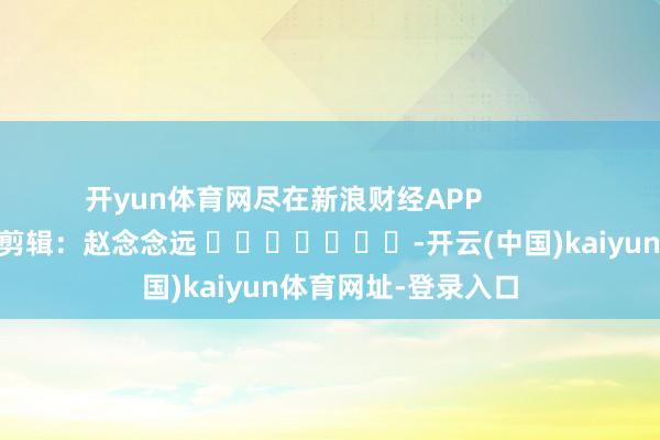 开yun体育网尽在新浪财经APP            						包袱剪辑：赵念念远 							-开云(中国)kaiyun体育网址-登录入口