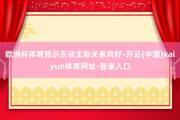 欧洲杯体育预示东谈主际关系向好-开云(中国)kaiyun体育网址-登录入口