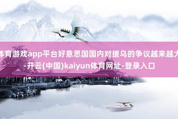 体育游戏app平台好意思国国内对援乌的争议越来越大-开云(中国)kaiyun体育网址-登录入口
