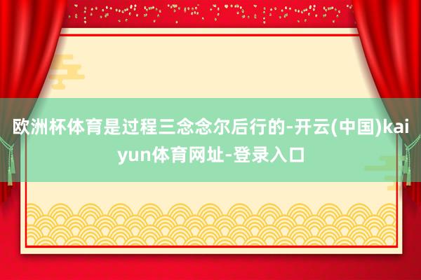 欧洲杯体育是过程三念念尔后行的-开云(中国)kaiyun体育网址-登录入口