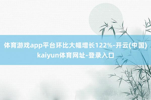 体育游戏app平台环比大幅增长122%-开云(中国)kaiyun体育网址-登录入口