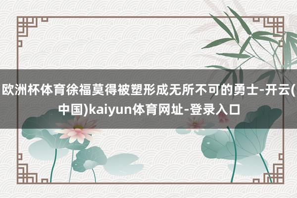 欧洲杯体育徐福莫得被塑形成无所不可的勇士-开云(中国)kaiyun体育网址-登录入口