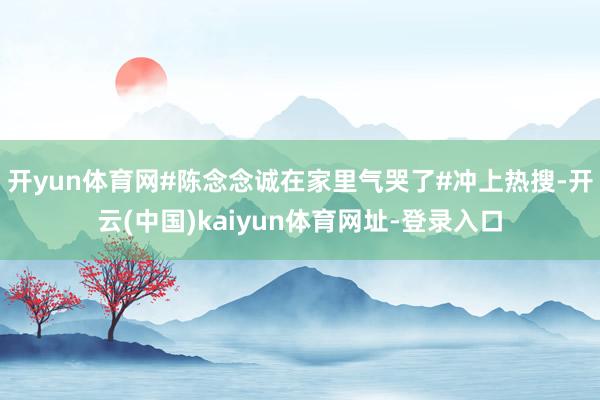 开yun体育网#陈念念诚在家里气哭了#冲上热搜-开云(中国)kaiyun体育网址-登录入口