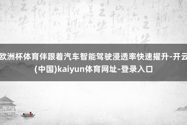 欧洲杯体育伴跟着汽车智能驾驶浸透率快速擢升-开云(中国)kaiyun体育网址-登录入口