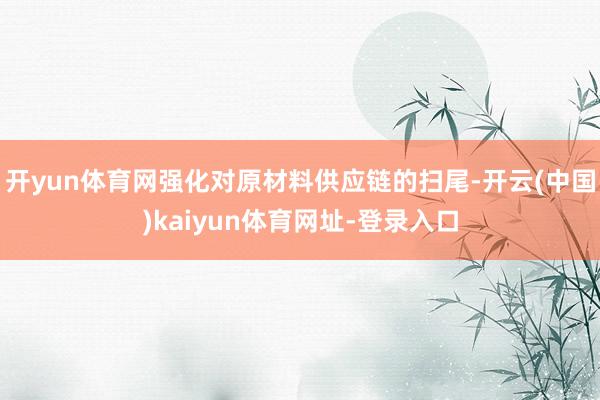 开yun体育网强化对原材料供应链的扫尾-开云(中国)kaiyun体育网址-登录入口