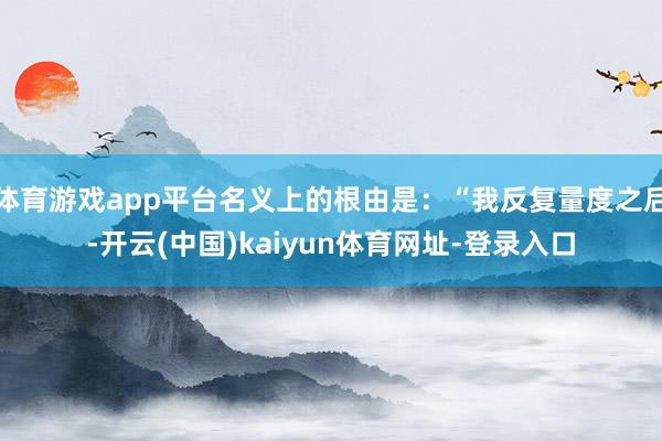 体育游戏app平台名义上的根由是：“我反复量度之后-开云(中国)kaiyun体育网址-登录入口