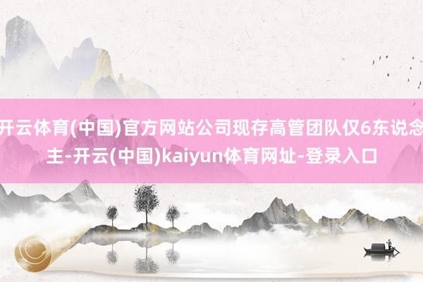 开云体育(中国)官方网站公司现存高管团队仅6东说念主-开云(中国)kaiyun体育网址-登录入口