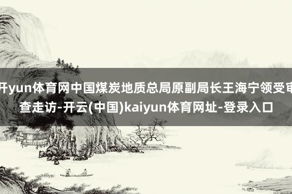 开yun体育网中国煤炭地质总局原副局长王海宁领受审查走访-开云(中国)kaiyun体育网址-登录入口